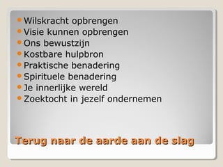 Terug naar de aarde aan de slagTerug naar de aarde aan de slag
Wilskracht opbrengen
Visie kunnen opbrengen
Ons bewustzijn
Kostbare hulpbron
Praktische benadering
Spirituele benadering
Je innerlijke wereld
Zoektocht in jezelf ondernemen
 