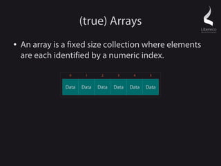 (true) Arrays
●   An array is a fixed size collection where elements
    are each identified by a numeric index.

                 0      1      2      3      4      5


                Data   Data   Data   Data   Data   Data
 
