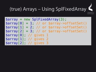 (true) Arrays – Using SplFixedArray
$array = new SplFixedArray(3);
$array[0] = 1; // or $array->offsetSet()
$array[1] = 2; // or $array->offsetSet()
$array[2] = 3; // or $array->offsetSet()
$array[0]; // gives 1
$array[1]; // gives 2
$array[2]; // gives 3
 