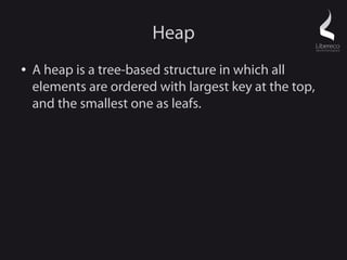 Heap
●   A heap is a tree-based structure in which all
    elements are ordered with largest key at the top,
    and the smallest one as leafs.
 