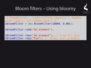 Bloom filters – Using bloomy
// BloomFilter::__construct(int capacity [, double
error_rate [, int random_seed ] ])
$bloomFilter = new BloomFilter(10000, 0.001);

$bloomFilter->add("An element");

$bloomFilter->has("An element"); // true for sure
$bloomFilter->has("Foo"); // false, most probably
 