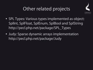 Other related projects
●   SPL Types: Various types implemented as object:
    SplInt, SplFloat, SplEnum, SplBool and SplString
    http://pecl.php.net/package/SPL_Types
●   Judy: Sparse dynamic arrays implementation
    http://pecl.php.net/package/Judy
 