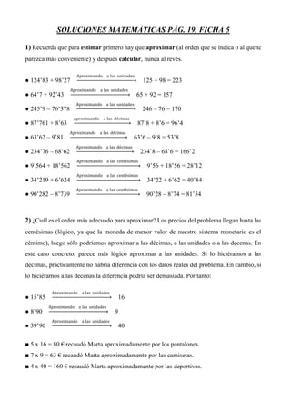 SOLUCIONES MATEMÁTICAS PÁG. 19, FICHA 5
1) Recuerda que para estimar primero hay que aproximar (al orden que se indica o al que te
parezca más conveniente) y después calcular, nunca al revés.
● 124’83 + 98’27
Aproximando a las unidades
125 + 98 = 223
● 64’7 + 92’43
Aproximando a las unidades
65 + 92 = 157
● 245’9 – 76’378
Aproximando a las unidades
246 – 76 = 170
● 87’761 + 8’63
Aproximando a las décimas
87’8 + 8’6 = 96’4
● 63’62 – 9’81
Aproximando a las décimas
63’6 – 9’8 = 53’8
● 234’76 – 68’62
Aproximando a las décimas
234’8 – 68’6 = 166’2
● 9’564 + 18’562
Aproximando a las centésimas
9’56 + 18’56 = 28’12
● 34’219 + 6’624
Aproximando a las centésimas
34’22 + 6’62 = 40’84
● 90’282 – 8’739
Aproximando a las centésimas
90’28 – 8’74 = 81’54
2) ¿Cuál es el orden más adecuado para aproximar? Los precios del problema llegan hasta las
centésimas (lógico, ya que la moneda de menor valor de nuestro sistema monetario es el
céntimo), luego sólo podríamos aproximar a las décimas, a las unidades o a las decenas. En
este caso concreto, parece más lógico aproximar a las unidades. Si lo hiciéramos a las
décimas, prácticamente no habría diferencia con los datos reales del problema. En cambio, si
lo hiciéramos a las decenas la diferencia podría ser demasiada. Por tanto:
● 15’85
Aproximando a las unidades
16
● 8’90
Aproximando a las unidades
9
● 39’90
Aproximando a las unidades
40
■ 5 x 16 = 80 € recaudó Marta aproximadamente por los pantalones.
■ 7 x 9 = 63 € recaudó Marta aproximadamente por las camisetas.
■ 4 x 40 = 160 € recaudó Marta aproximadamente por las deportivas.
 