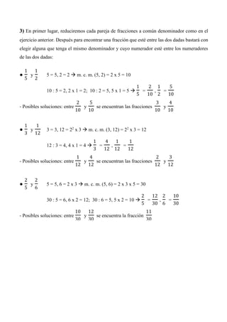 3) En primer lugar, reduciremos cada pareja de fracciones a común denominador como en el
ejercicio anterior. Después para encontrar una fracción que esté entre las dos dadas bastará con
elegir alguna que tenga el mismo denominador y cuyo numerador esté entre los numeradores
de las dos dadas:
●
1
5
y
1
2
5 = 5, 2 = 2  m. c. m. (5, 2) = 2 x 5 = 10
10 : 5 = 2, 2 x 1 = 2; 10 : 2 = 5, 5 x 1 = 5 
1
5
=
2
10
,
1
2
=
5
10
- Posibles soluciones: entre
2
10
y
5
10
se encuentran las fracciones
3
10
y
4
10
●
1
3
y
1
12
3 = 3, 12 = 22
x 3  m. c. m. (3, 12) = 22
x 3 = 12
12 : 3 = 4, 4 x 1 = 4 
1
3
=
4
12
,
1
12
=
1
12
- Posibles soluciones: entre
1
12
y
4
12
se encuentran las fracciones
2
12
y
3
12
●
2
5
y
2
6
5 = 5, 6 = 2 x 3  m. c. m. (5, 6) = 2 x 3 x 5 = 30
30 : 5 = 6, 6 x 2 = 12; 30 : 6 = 5, 5 x 2 = 10 
2
5
=
12
30
,
2
6
=
10
30
- Posibles soluciones: entre
10
30
y
12
30
se encuentra la fracción
11
30
 