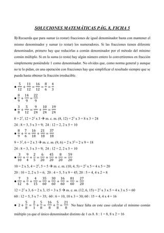 SOLUCIONES MATEMÁTICAS PÁG. 8, FICHA 5
1) Recuerda que para sumar (o restar) fracciones de igual denominador basta con mantener el
mismo denominador y sumar (o restar) los numeradores. Si las fracciones tienen diferente
denominador, primero hay que reducirlas a común denominador por el método del mínimo
común múltiplo. Si en la suma (o resta) hay algún número entero lo convertiremos en fracción
simplemente poniéndole 1 como denominador. No olvides que, como norma general y aunque
no te lo pidan, en una operación con fracciones hay que simplificar el resultado siempre que se
pueda hasta obtener la fracción irreducible.
●
5
12
+
11
12
=
16
12
=
8
6
=
4
3
●
8
9
+
14
9
=
22
9
●
3
8
+
5
12
=
9
24
+
10
24
=
19
24
8 = 23
, 12 = 22
x 3  m. c. m. (8, 12) = 23
x 3 = 8 x 3 = 24
24 : 8 = 3, 3 x 3 = 9; 24 : 12 = 2, 2 x 5 = 10
●
8
9
+
7
6
=
16
18
+
21
18
=
37
18
9 = 32
, 6 = 2 x 3  m. c. m. (9, 6) = 2 x 32
= 2 x 9 = 18
24 : 8 = 3, 3 x 3 = 9; 24 : 12 = 2, 2 x 5 = 10
●
3
10
+
9
4
+
2
5
=
6
20
+
45
20
+
8
20
=
59
20
10 = 2 x 5, 4 = 22
, 5 = 5  m. c. m. (10, 4, 5) = 22
x 5 = 4 x 5 = 20
20 : 10 = 2, 2 x 3 = 6; 20 : 4 = 5, 5 x 9 = 45; 20 : 5 = 4, 4 x 2 = 8
●
7
12
+
3
6
+
4
15
=
35
60
+
30
60
+
16
60
=
81
60
=
27
20
12 = 22
x 3, 6 = 2 x 3, 15 = 3 x 5  m. c. m. (12, 6, 15) = 22
x 3 x 5 = 4 x 3 x 5 = 60
60 : 12 = 5, 5 x 7 = 35; 60 : 6 = 10, 10 x 3 = 30; 60 : 15 = 4, 4 x 4 = 16
● 2 +
5
8
=
2
1
+
5
8
=
16
8
+
5
8
=
21
8
No hace falta en este caso calcular el mínimo común
múltiplo ya que el único denominador distinto de 1 es 8. 8 : 1 = 8, 8 x 2 = 16
 