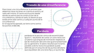 Trazado de una circunferencia:
Para trazar una circunferencia, lo primero que
debemos hacer es tener en cuenta el centro y el
radio del mismo. El centro es el punto desde
donde se partirá para la construcción de la
circunferencia, siendo el radio, la distancia que
existe entre este centro y cualquier punto de la
circunferencia.
En el siguiente ejemplo, se tiene como centro
los puntos (4.68;1.38)
Parábola
parábola es la sección cónica de excentricidad
igual a 1, resultante de cortar un cono recto con
un plano cuyo ángulo de inclinación respecto al
eje de revolución del cono sea igual al presentado
por su generatriz. El plano resultará por lo tanto
paralelo a dicha recta.Una parábola queda
definida por el conjunto de los puntos del plano
que equidistan de una recta fija y un punto fijo.
 