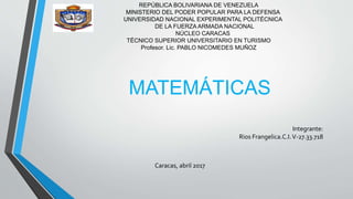 REPÚBLICA BOLIVARIANA DE VENEZUELA
MINISTERIO DEL PODER POPULAR PARA LA DEFENSA
UNIVERSIDAD NACIONAL EXPERIMENTAL POLITÉCNICA
DE LA FUERZA ARMADA NACIONAL
NÚCLEO CARACAS
TÉCNICO SUPERIOR UNIVERSITARIO EN TURISMO
Profesor. Lic. PABLO NICOMEDES MUÑOZ
MATEMÁTICAS
Integrante:
Rios Frangelica.C.I.V-27.33.718
Caracas, abril 2017
 