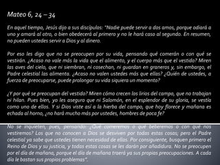 Mateo 6, 24 – 34
En aquel tiempo, Jesús dijo a sus discípulos: “Nadie puede servir a dos amos, porque odiará a
uno y amará al otro, o bien obedecerá al primero y no le hará caso al segundo. En resumen,
no pueden ustedes servir a Dios y al dinero.
Por eso les digo que no se preocupen por su vida, pensando qué comerán o con qué se
vestirán. ¿Acaso no vale más la vida que el alimento, y el cuerpo más que el vestido? Miren
las aves del cielo, que ni siembran, ni cosechan, ni guardan en graneros y, sin embargo, el
Padre celestial las alimenta. ¿Acaso no valen ustedes más que ellas? ¿Quién de ustedes, a
fuerza de preocuparse, puede prolongar su vida siquiera un momento?
¿Y por qué se preocupan del vestido? Miren cómo crecen los lirios del campo, que no trabajan
ni hilan. Pues bien, yo les aseguro que ni Salomón, en el esplendor de su gloria, se vestía
como uno de ellos. Y si Dios viste así a la hierba del campo, que hoy florece y mañana es
echada al horno, ¿no hará mucho más por ustedes, hombres de poca fe?
No se inquieten, pues, pensando: ¿Qué comeremos o qué beberemos o con qué nos
vestiremos? Los que no conocen a Dios se desviven por todas estas cosas; pero el Padre
celestial ya sabe que ustedes tienen necesidad de ellas. Por consiguiente, busquen primero el
Reino de Dios y su justicia, y todas estas cosas se les darán por añadidura. No se preocupen
por el día de mañana, porque el día de mañana traerá ya sus propias preocupaciones. A cada
día le bastan sus propios problemas”.
 