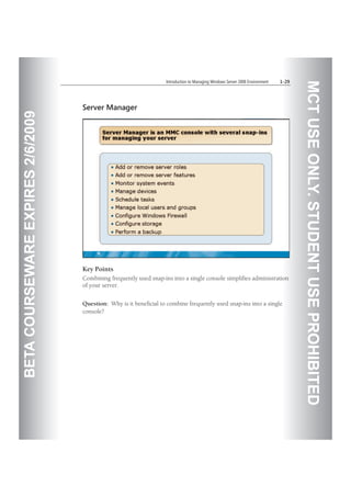 BETACOURSEWAREEXPIRES2/6/2009
MCTUSEONLY.STUDENTUSEPROHIBITED
Introduction to Managing Windows Server 2008 Environment 1-29
Server Manager
Key Points
Combining frequently used snap-ins into a single console simplifies administration
of your server.
Question: Why is it beneficial to combine frequently used snap-ins into a single
console?
 