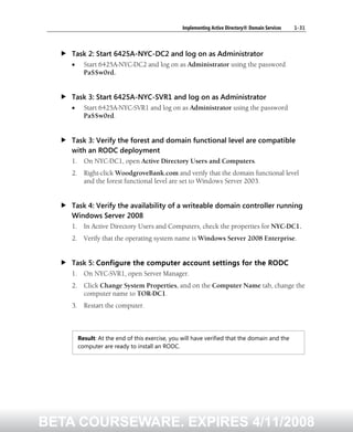 Implementing Active Directory® Domain Services 1-31
Task 2: Start 6425A-NYC-DC2 and log on as Administrator
• Start 6425A-NYC-DC2 and log on as Administrator using the password
Pa$$w0rd.
Task 3: Start 6425A-NYC-SVR1 and log on as Administrator
• Start 6425A-NYC-SVR1 and log on as Administrator using the password
Pa$$w0rd.
Task 3: Verify the forest and domain functional level are compatible
with an RODC deployment
1. On NYC-DC1, open Active Directory Users and Computers.
2. Right-click WoodgroveBank.com and verify that the domain functional level
and the forest functional level are set to Windows Server 2003.
Task 4: Verify the availability of a writeable domain controller running
Windows Server 2008
1. In Active Directory Users and Computers, check the properties for NYC-DC1.
2. Verify that the operating system name is Windows Server 2008 Enterprise.
Task 5: Configure the computer account settings for the RODC
1. On NYC-SVR1, open Server Manager.
2. Click Change System Properties, and on the Computer Name tab, change the
computer name to TOR-DC1.
3. Restart the computer.
Result: At the end of this exercise, you will have verified that the domain and the
computer are ready to install an RODC.
BETA COURSEWARE. EXPIRES 4/11/2008
 