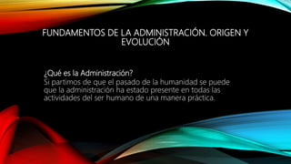 ¿Qué es la Administración?
Si partimos de que el pasado de la humanidad se puede
que la administración ha estado presente en todas las
actividades del ser humano de una manera práctica.
FUNDAMENTOS DE LA ADMINISTRACIÓN. ORIGEN Y
EVOLUCIÓN
 