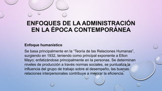 ENFOQUES DE LA ADMINISTRACIÓN
EN LA ÉPOCA CONTEMPORÁNEA
Enfoque humanístico
Se basa principalmente en la “Teoría de las Relaciones Humanas”,
surgiendo en 1932, teniendo como principal exponente a Elton
Mayo; enfatizándose principalmente en la personas. Se determinan
niveles de producción a través normas sociales, se puntualiza la
influencia del grupo de trabajo sobre el desempeño, las buenas
relaciones interpersonales contribuye a mejorar la eficiencia.
 