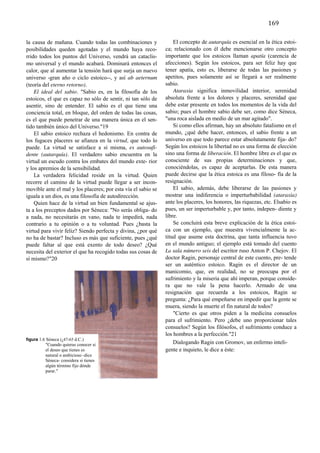 152	
  
	
  
                                                                                                               169	
  
	
  
la causa de mañana. Cuando todas las combinaciones y               El concepto de autarquía es esencial en la ética estoi-
posibilidades queden agotadas y el mundo haya reco-            ca; relacionado con él debe mencionarse otro concepto
rrido todos los puntos del Universo, vendrá un cataclis-       importante que los estoicos llaman apatía (carencia de
mo universal y el mundo acabará. Dominará entonces el          afecciones). Según los estoicos, para ser feliz hay que
calor, que al aumentar la tensión hará que surja un nuevo      tener apatía, esto es, liberarse de todas las pasiones y
universo -gran año o ciclo estoico--, y así ab aeternum        apetitos, pues solamente así se llegará a ser realmente
(teoría del eterno retorno).                                   sabio.
    El ideal del sabio. "Sabio es, en la filosofía de los          Ataraxia significa inmovilidad interior, serenidad
estoicos, el que es capaz no sólo de sentir, ni tan sólo de    absoluta frente a los dolores y placeres, serenidad que
asentir, sino de entender. El sabio es el que tiene una        debe estar presente en todos los momentos de la vida del
conciencia total, en bloque, del orden de todas las cosas,     sabio; pues el hombre sabio debe ser, como dice Séneca,
es el que puede penetrar de una manera única en el sen-        "una roca aislada en medio de un mar agitado".
tido también único del Universo."19                                Si como ellos afirman, hay un absoluto fatalismo en el
    El sabio estoico rechaza el hedonismo. En contra de        mundo, ¿qué debe hacer, entonces, el sabio frente a un
los fugaces placeres se afianza en la virtud, que todo lo      universo en que todo parece estar absolutamente fija- do?
puede. La virtud se satisface a sí misma, es autosufi-         Según los estoicos la libertad no es una forma de elección,
dente (autarquía). El verdadero sabio encuentra en la          sino una forma de liberación. El hombre libre es el que es
virtud un escudo contra los embates del mundo exte- rior       consciente de sus propias determinaciones y que,
y los apremios de la sensibilidad.                             conociéndolas, es capaz de aceptarlas. De esta manera
    La verdadera felicidad reside en la virtud. Quien          puede decirse que la ética estoica es una filoso- fía de la
recorre el camino de la virtud puede llegar a ser incon-       resignación.
movible ante el mal y los placeres; por esta vía el sabio se       El sabio, además, debe liberarse de las pasiones y
iguala a un dios, es una filosofía de autodirección.           mostrar una indiferencia o imperturbabilidad (ataraxia)
    Quien hace de la virtud un bien fundamental se ajus-       ante los placeres, los honores, las riquezas, etc. Elsabio es,
ta a los preceptos dados por Séneca: "No serás obliga- do      pues, un ser imperturbable y, por tanto, indepen- diente y
a nada, no necesitarás en vano, nada te impedirá, nada         libre.
contrario a tu opinión o a tu voluntad. Pues ¿basta la             Se concluirá esta breve explicación de la ética estoi-
virtud para vivir feliz? Siendo perfecta y divina, ¿por qué    ca con un ejemplo, que muestra vivencialmente la ac-
no ha de bastar? Incluso es más que suficiente, pues ¿qué      titud que asume esta doctrina, que tanta influencia tuvo
puede faltar al que está exento de todo deseo? ¿Qué            en el mundo antiguo; el ejemplo está tomado del cuento
necesita del exterior el que ha recogido todas sus cosas de    La sala número seis del escritor ruso Anton P. Chejov. El
sí mismo?"20                                                   doctor Ragin, personaje central de este cuento, pre- tende
                                                               ser un auténtico estoico. Ragin es el director de un
                                                               manicomio, que, en realidad, no se preocupa por el
                                                               sufrimiento y la miseria que ahí imperan, porque conside-
                                                               ra que no vale la pena hacerlo. Armado de una
                                                               resignación que recuerda a los estoicos, Ragin se
                                                               pregunta: ¿Para qué empeñarse en impedir que la gente se
                                                               muera, siendo la muerte el fin natural de todos?
                                                                   "Cierto es que otros piden a la medicina consuelos
                                                               para el sufrimiento. Pero ¿debe uno proporcionar tales
                                                               consuelos? Según los filósofos, el sufrimiento conduce a
                                                               los hombres a la perfección."21
figura 1.6 Séneca (¿47-65 d.C.)
          "Cuando quieras conocer si                               Dialogando Ragin con Gromov, un enfermo inteli-
          el deseo que tienes es                               gente e inquieto, le dice a éste:
          natural o ambicioso -dice
          Séneca- considera si tienes
          algún término fijo dónde
          parar."

	
  

	
  

	
  
 