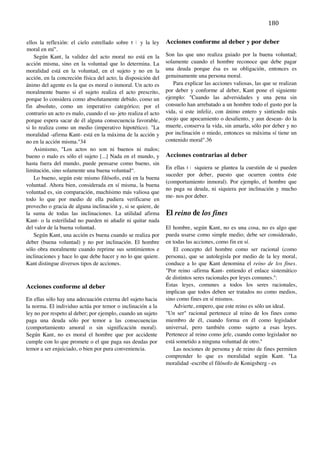 163	
  
	
                                                                                                            180	
  
	
  
ellos la reflexión: el cielo estrellado sobre m í y la ley      Acciones conforme al deber y por deber
moral en mí".
    Según Kant, la validez del acto moral no está en la         Son las que uno realiza guiado por la buena voluntad;
acción misma, sino en la voluntad que lo determina. La          solamente cuando el hombre reconoce que debe pagar
moralidad está en la voluntad, en el sujeto y no en la          una deuda porque ésa es su obligación, entonces es
acción, en la concreción física del acto; la disposición del    genuinamente una persona moral.
ánimo del agente es la que es moral o inmoral. Un acto es          Para explicar las acciones valiosas, las que se realizan
moralmente bueno si el sujeto realiza el acto prescrito,        por deber y conforme al deber, Kant pone el siguiente
porque lo considera como absolutamente debido, como un          ejemplo: "Cuando las adversidades y una pena sin
fin absoluto, como un imperativo categórico; por el             consuelo han arrebatado a un hombre todo el gusto por la
contrario un acto es malo, cuando el su- jeto realiza el acto   vida, si este infeliz, con ánimo entero y sintiendo más
porque espera sacar de él alguna consecuencia favorable,        enojo que apocamiento o desaliento, y aun desean- do la
si lo realiza como un medio (imperativo hipotético). "La        muerte, conserva la vida, sin amarla, sólo por deber y no
moralidad -afirma Kant- está en la máxima de la acción y        por inclinación o miedo, entonces su máxima sí tiene un
no en la acción misma."34                                       contenido moral".36
    Asimismo, "Los actos no son ni buenos ni malos;
bueno o malo es sólo el sujeto [...] Nada en el mundo, y        Acciones contrarias al deber
hasta fuera del mundo, puede pensarse como bueno, sin
                                                                En ellas n i siquiera se plantea la cuestión de si pueden
limitación, sino solamente una buena voluntad“.
                                                                suceder por deber, puesto que ocurren contra éste
    Lo bueno, según este mismo filósofo, está en la buena
                                                                (comportamiento inmoral). Por ejemplo, el hombre que
voluntad. Ahora bien, considerada en sí misma, la buena
                                                                no paga su deuda, ni siquiera por inclinación y mucho
voluntad es, sin comparación, muchísimo más valiosa que
                                                                me- nos por deber.
todo lo que por medio de ella pudiera verificarse en
provecho o gracia de alguna inclinación y, si se quiere, de
la suma de todas las inclinaciones. La utilidad afirma          El reino de los fines
Kant- o la esterilidad no pueden ni añadir ni quitar nada
del valor de la buena voluntad.                                 El hombre, según Kant, no es una cosa, no es algo que
    Según Kant, una acción es buena cuando se realiza por       pueda usarse como simple medio; debe ser considerado,
deber (buena voluntad) y no por inclinación. El hombre          en todas las acciones, como fin en sí.
sólo obra moralmente cuando reprime sus sentimientos e             El concepto del hombre como ser racional (como
inclinaciones y hace lo que debe hacer y no lo que quiere.      persona), que se autolegisla por medio de la ley moral,
Kant distingue diversos tipos de acciones.                      conduce a lo que Kant denomina el reino de los fines.
                                                                "Por reino -afirma Kant- entiendo el enlace sistemático
                                                                de distintos seres racionales por leyes comunes.":
Acciones conforme al deber                                      Estas leyes, comunes a todos los seres racionales,
                                                                implican que todos deben ser tratados no como medios,
En ellas sólo hay una adecuación externa del sujeto hacia       sino como fines en sí mismos.
la norma. El individuo actúa por temor o inclinación a la           Advierte, empero, que este reino es sólo un ideal.
ley no por respeto al deber; por ejemplo, cuando un sujeto      "Un ser" racional pertenece al reino de los fines como
paga una deuda sólo por temor a las consecuencias               miembro de él, cuando forma en él como legislador
(comportamiento amoral o sin significación moral).              universal, pero también como sujeto a esas leyes.
Según Kant, no es moral el hombre que por accidente             Pertenece al reino como jefe, cuando como legislador no
cumple con lo que promete o el que paga sus deudas por          está sometido a ninguna voluntad de otro."
temor a ser enjuiciado, o bien por pura conveniencia.              Las nociones de persona y de reino de fines permiten
                                                                comprender lo que es moralidad según Kant. "La
                                                                moralidad -escribe el filósofo de Konigsberg - es
	
  

	
  

	
  

	
  
 