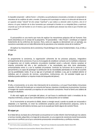 56	
  
	
  


Es	
  imposible	
  comprender	
  —afirma	
  Fromm—	
  al	
  hombre	
  y	
  sus	
  perturbaciones	
  emocionales	
  y	
  mentales	
  sin	
  comprender	
  la	
  
naturaleza	
   de	
   los	
   conflictos	
   de	
   valor	
   y	
   morales.	
   El	
  progreso	
   de	
   la	
   psicología	
   no	
   radica	
   en	
   la	
   dirección	
   del	
   divorcio	
   de	
  
un	
   supuesto	
   campo	
   "natural"	
   de	
   otro	
   campo	
   "espiritual"	
   y	
   que	
   enfoca	
   su	
   atención	
   sobre	
   el	
   prime»,	
   sino	
   en	
   el	
  
retorno	
   a	
   la	
   gran	
   tradición	
   de	
   la	
   ética	
   humanista	
   que	
   contempló	
   al	
   hombre	
   en	
   su	
   integridad	
   física	
   y	
   espiritual,	
  
creyendo	
  que	
  el	
  fin	
  del	
  hombre	
  es	
  ser	
  él	
  mismo	
  y	
  que	
  la	
  condición	
  para	
  alcanzar	
  esa	
  meta	
  es	
  que	
  el	
  hombre	
  sea	
  
para	
  sí	
  mismo.26

	
  

   El	
  psicoanálisis	
  es	
  una	
  teoría	
  que	
  trata	
  de	
  explicar	
   los	
  mecanismos	
  psíquicos	
  del	
  ser	
  humano.	
  Esta	
  
teoría	
  desemboca	
  en	
  el	
  campo	
  de	
  la	
  psiquiatría.	
  "El	
  psicoanálisis	
  —dice	
  Freud—	
  constituye	
  un	
  especial	
  
tratamiento	
   de	
   los	
   enfermos	
   de	
   neurosis.	
   Pero,	
   como	
   en	
   seguida	
  os	
  demostraré	
  con	
  un	
  ejemplo,	
  sus	
  
caracteres	
  esenciales	
  son	
  en	
  todo	
  diferentes	
  de	
  los	
  peculiares	
  a	
  las	
  restantes	
  ramas	
  de	
  la	
  medicina."27	
  

       Al	
  explicar	
  los	
  mecanismos	
  de	
  la	
  conciencia,	
  Freud	
  distingue	
  tres	
  zonas	
  fundamentales:	
  el	
  yo,	
  el	
  ello,	
  y	
  
el	
  súper	
  yo.	
  

 El yo	
  

Es	
   propiamente	
   la	
   conciencia,	
   la	
   organización	
   coherente	
   de	
   los	
   procesos	
   psíquicos,	
   integradora	
  
principalmente	
  de	
  la	
  conciencia.	
  El	
  yo	
  es	
  el	
  encargado	
  de	
  establecer	
  contacto	
  con	
  la	
  realidad	
  y	
  relacionar	
  
el	
   organismo	
   con	
   el	
   medio	
   ambiente	
   circundante	
   (realidad	
   social	
   y	
   cultural).	
   Intenta	
   canalizar	
   el	
  
impulso	
   primordial	
   del	
   ello	
   y	
   dar	
   satisfacción	
   a	
   las	
   necesidades	
   que	
   éste	
   tiene	
   planteadas,	
  
armonizándolas	
   entre	
   sí	
   y	
   con	
   la	
   realidad	
   circundante.	
   Controla	
   las	
   funciones	
   de	
   la	
   memoria	
   y	
   el	
  
pensamiento	
   y	
   es	
   capaz	
   de	
   postergar	
   la	
   satisfacción	
   de	
   las	
   necesidades	
   planteadas	
   en	
   el	
   ello	
   de	
   acuerdo	
  
con	
   las	
   posibilidades	
   reales.	
   El	
   yo	
   se	
   rige	
   por	
   el	
   principio	
   de	
   realidad,	
   o	
   sea,	
   por	
   la	
   realidad	
   exterior	
   al	
  
individuo,	
   por	
   el	
   conjunto	
   de	
   normas,	
   costumbres,	
   instituciones,	
   etc.	
   (la	
   sociedad	
   impide	
   que	
   el	
  
individuo	
  pueda	
  satisfacer	
  su	
  impulso	
  innato	
  de	
  búsqueda	
  del	
  placer).	
  

  El ello	
  

 El	
  ello,	
  o	
  inconsciente,	
  es	
  la	
  zona	
  más	
  interesante	
  de	
  la	
  conciencia,	
  y	
  a	
  la	
  que	
  Freud	
  dedica	
  minuciosos	
  
 estudios.	
  El	
  ello	
  está	
  formado	
  por	
  un	
  conjunto	
  de	
  fuerzas,	
  impulsos	
  o	
  tendencias	
  inconscientes;	
  funciona	
  
 al	
  margen	
  de	
  nuestra	
  voluntad	
  y	
  se	
  expresa	
  sin	
  una	
  intención	
  consciente.	
  Freud	
  lo	
  llamó	
   una	
  caldera	
  de	
  
 energía	
  en	
  ebullición.	
  

   El	
   ello	
   está	
   regido	
   por	
   el	
   principio	
   del	
   placer,	
   el	
   cual	
   busca	
   la	
   satisfacción	
   total	
   e	
   inmediata	
   de	
   los	
  
 impulsos	
  instintivos,	
  aunque	
  sean	
  contradictorios	
  y	
  en	
  desacuerdo	
  con	
  la	
  realidad.	
  

   En	
  el	
  inconsciente	
  se	
  encuentra	
  la	
  libido,	
  deseo	
  o	
  energía	
  sexual;	
  cuando	
  no	
  puede	
  ser	
  encauzada	
  o	
  
adaptada	
   y	
   es	
   reprimida,	
   se	
   crean	
   las	
   condiciones	
   propicias	
   para	
   perturbaciones	
   psíquicas,	
   como	
   la	
  
neurosis	
  (trastorno	
  del	
  sistema	
  nervioso,	
  que	
  no	
  es	
  causado	
  por	
  lesión	
  alguna	
  de	
  carácter	
  físico).	
  

 El súper yo	
  

Es	
  el	
  ideal	
  del	
  yo;	
  las	
  bases	
  de	
  su	
  formación	
  se	
  encuentran	
  en	
  la	
  vida	
  infantil.	
  Está	
  formado	
  por	
  los	
  valores	
  
y	
  normas	
  morales	
  adquiridos	
  a	
  lo	
  largo	
  de	
  la	
  educación;	
  es	
  una	
  especie	
  de	
  conciencia	
  moral	
  inconsciente	
  
que	
  entra	
  en	
  conflicto	
  con	
  el	
  yo	
  o	
  consciente	
  provocando	
  remordimientos	
  y	
  conflictos	
  morales.	
  
	
  	
  	
  	
  	
  	
  	
  	
  	
  	
  	
  	
  	
  	
  	
  	
  	
  	
  	
  	
  	
  	
  	
  	
  	
  	
  	
  	
  	
  	
  	
  	
  	
  	
  	
  	
  	
  	
  	
  	
   	
  	
  	
  	
  	
  	
  	
  	
  	
  	
  	
  	
  	
  	
  	
  	
  	
  	
  	
  	
  
26
            	
  	
  Erich	
  Fromm,	
  Etica	
  v	
  psicoanálisis,	
  México,	
  FCE	
  (Brevian.	
  14	
  Sigmund	
  Freud,	
  Introducción	
  al	
  psicoanálisis.	
  Madrid.	
  Aiiüiz3	
  1975.	
  
27	
  Sigmund	
  Freud,	
  Introducción	
  al	
  psicoan{alisis,	
  Madrid,	
  Alianza	
  Editorial,	
  1975	
  
 