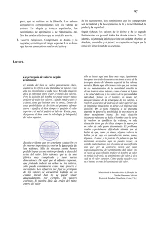 79	
  
	
  
                                                                                                                                  97	
  
	
  
         puro, que se realizan en la filosofía. Los valores           de los sacramentos. Los sentimientos que les corresponden
         consecutivos correspondientes son los valores de             son la beatitud y la desesperación, la fe y la incredulidad, la
         cultura. La alegría y tristeza espirituales, los             piedad y la impiedad.
         sentimientos de aprobación o de reprobación, etc.            Según Scheler, los valores de lo divino y de lo sagrado
         Son los estados efectivos que su intuición suscita.          fundamentan en general todos los demás valores. Para él,
       4. Valores religiosos. Comprenden lo divino y lo               además, la jerarquía axiológica tiene un carácter objetivo: es
         sagrado y constituyen el rango supremo. Los va lores         absoluta, inmutable y a priori; su captación se logra por la
         que les son consecutivos son los del culto y                 intuición emocional de las esencias.




Lectura.



            La jerarquía de valores según                               sólo es hasta aquí una Idea muy vaga, igualmente
            Hartmann                                                    inseguras son todavía nuestras nociones acerca de la
                                                                        jerarquía dentro del dominio especial de los valores
            El sentido del bien se vuelve patentemente claro,           morales. Hasta aquí sólo hemos visto que por encima
            cuando se lo refiere a una pluralidad de valores. Con       de los mandamientos de la moralidad sencilla se
            ella nos encontramos a cada paso. En toda situación         elevan todavía otros valores, como el amor al lejano
            ética se enfrentan entre sí por lo menos dos valores.       o la virtud dadivosa y los valores de la personalidad
            Pero la decisión del hombre no puede recaer nunca           individual ¿Cómo va el hombre, en medio de!
            en favor de todos los valores,' cuando tiende a uno (o      desconocimiento de la jerarquía de los valores, a
            a unos), tiene que lesionar otro (ti otros). Dentro de      resolver la cuestión de cuál sea el valor superior que
            estas posibilidades de decisión así podemos afirmar         en innúmeras situaciones se dirige a él pidiendo una
            ahora - significa el bien siempre el preferir e! valor      decisión? De la fusta respuesta a tal pregunta
            superior y el mal el preferir el inferior. Puede, pues,     depende en general la posibilidad de una manera de
            designarse el bien como la teleología [o búsqueda]          obrar moralmente buena. En toda situación
            del valor superior.                                         éticamente relevante se halla el hombre ante la tarea
                                                                        de resolver un conflicto de valores, en toda
                                                                        situación tiene que decidirse siempre de nuevo por
                                                                        un valor de todo punto determinado. El problema
                                                                        resulta especialmente dificultado además por el
                                                                        hecho de que, como ya vimos, algunos valores se
                                                                        hallan ya de suyo en contradicción mutua, como,
                                                                        digamos, el amor y la justicia. Es palmario que las
                                                                        decisiones necesarias aquí no pueden recaer, en
            Resulta evidente que en semejante situación es              sentido intelectualista, por el camino de una reflexión,
            de enorme importancia conocer la jerarquía de               sino que, por el contrario, tienen que venir
            los valores. Más de ninguna suerte hemos                    espontáneamente del sentimiento del valor. No
            podido lograr ya una visión profunda y clara del            en razón de una reflexión prefiere el hombre un valor
            reino del valor. Sólo sabemos que es de una                 en perjuicio de otro; su sentimiento del valor le dice
            fábrica muy complicada y tiene varias                       cuál es el valor superior. Cómo pueda suceder esto,
            dimensiones. De aquí que el adjunto esquema,                es el íntimo secreto del sentimiento del valor.
            que pretende indicar un orden de los valores,
            sólo pueda considerarse como muy grosero e
            incompleto. Los esfuerzos por fijar la jerarquía
            de los valores se encuentran todavía en su                                 Selección de la Introducción a la filosofía, de
            estadio inicial Aún no se puede situar                                                        Nicolai Hartmann, México
            adecuadamente, por ejemplo, los valores                                     Centro de Estudios Filosóficos, UNAM, 1961.
            estéticos. Si nuestra Idea del orden del reino
            entero del valor
	
  

	
  
 
