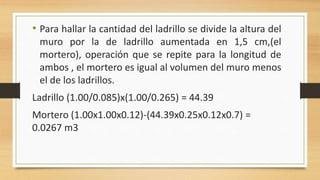 • Para hallar la cantidad del ladrillo se divide la altura del
muro por la de ladrillo aumentada en 1,5 cm,(el
mortero), operación que se repite para la longitud de
ambos , el mortero es igual al volumen del muro menos
el de los ladrillos.
Ladrillo (1.00/0.085)x(1.00/0.265) = 44.39
Mortero (1.00x1.00x0.12)-(44.39x0.25x0.12x0.7) =
0.0267 m3
 