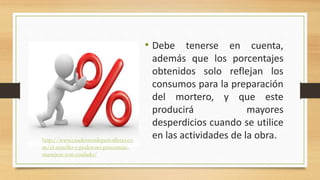 • Debe tenerse en cuenta,
además que los porcentajes
obtenidos solo reflejan los
consumos para la preparación
del mortero, y que este
producirá mayores
desperdicios cuando se utilice
en las actividades de la obra.http://www.cuadernosdeperiodistas.co
m/el-sencillo-y-poderoso-porcentaje-
manejese-con-cuidado/
 