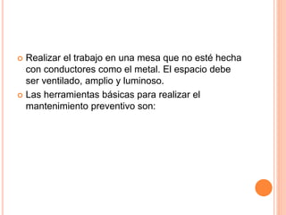  Realizar el trabajo en una mesa que no esté hecha
con conductores como el metal. El espacio debe
ser ventilado, amplio y luminoso.
 Las herramientas básicas para realizar el
mantenimiento preventivo son:
 