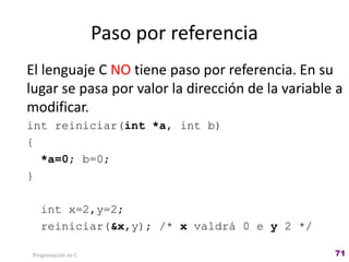 Paso por referencia
El lenguaje C NO tiene paso por referencia. En su
lugar se pasa por valor la dirección de la variable a
modificar.
int reiniciar(int *a, int b)
{
*a=0; b=0;
}
int x=2,y=2;
reiniciar(&x,y); /* x valdrá 0 e y 2 */
Programación en C 71
 