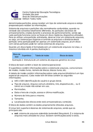 Centro Federal de Educação Tecnológica
Unidade São José
Área de Telecomunicações
Odilson Tadeu Valle
denominadas partições, possa receber um tipo de sistemade arquivo e esteja
preparada para receber as informações.
Sistema de arquivos e partições são normalmente confundidos, quando na
verdade são conceitos totalmente diferentes. As partições são áreas de
armazenamento, criadas durante o processo de particionamento, sendo que
cada partição funciona como se fosse um disco rígido (ou dispositivo utilizado).
Para se utilizar uma partição, entretanto, deve-se criar um sistema de arquivos,
ou seja, um sistema que organize e controle os arquivos e diretóriosdesta
partição. Uma partição pode ter apenas um sistemade arquivo, já um disco
com várias partições pode ter vários sistemas de arquivos.
Quando um disco rígido é formatadocom um sistema de arquivos no Linux, o
mesmo é dividido em 4 partes,Ilustração 1.
O bloco de boot contém o boot do sistemaoperacional.
O superbloco contém informações sobre o sistema de arquivos, comonúmero
de inodes, inodes livres, número de blocos, blocos livres, etc.
A tabela de inodes contém informaçõessobre cada arquivo(diretório é um tipo
especial de arquivo). Cada inode tem 64 bitse contém as seguintes
informações:
● UID e GID (identificação do usuário e grupo dono).
● Tipo de arquivo. Arquivo comum,diretório, link, dispositivo etc., ou 0
(zero) se o inode não estiver em uso.
● Permissões.
● Data e hora de criação, acesso e última modificação.
● Número de links para o mesmo.
● Tamanho.
● Localização dos blocos onde está armazenadoseu conteúdo.
O bloco de dados contém os dados propriamente ditosdos arquivos.
O Linux tem suporta à dezenas de sistemas de arquivos, sendo que os
principais são:
● ext: sistema de arquivos estendido (extended filesystem). É o sistema de
arquivos mais utilizado no Linux. Existem ramificações(ext2 e ext3),
Linux Básico 46
Ilustração 1: Estrutura de um sistema de arquivos genérico no Linux
Superbloco
Bloco de
boot
Tabela de inodes Blocos de dados
 