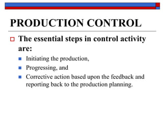 PRODUCTION CONTROL
 The essential steps in control activity
are:
 Initiating the production,
 Progressing, and
 Corrective action based upon the feedback and
reporting back to the production planning.
 