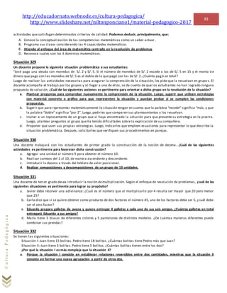 http://educadornato.webnode.es/cultura-pedagogica/
http://www.slideshare.net/niltonponciano1/material-pedagogico-2017
83
CulturaPedagógica
actividades que satisfagan determinados criterios de calidad. Podemos deducir, principalmente, que:
A. Conoce la conceptualización de las competencias matemáticas como un saber actuar.
B. Programa sus clases considerando las 4 capacidades matemáticas
C. Atiende al enfoque del área de matemática centrado en la resolución de problemas
D. Reconoce cuales son los 4 dominios matemáticos.
Situación 329
Un docente propone la siguiente situación problemática a sus estudiantes:
“José paga una deuda con monedas de S/. 2 y S/. 5. Si el número de monedas de S/. 2 excede a las de S/. 5 en 15 y el monto d e
dinero que pago con las monedas de S/. 5 es el doble de lo que pagó con las de S/. 2. ¿Cuánto pagó en total?
Luego de realizar las actividades necesarias para asegurar la comprensión de la situación, les pide que la resuelvan en grupo s. El
docente acompaña el trabajo por los grupos y al llegar a uno de ellos, se da cuenta de que los estudiantes no han logrado ninguna
propuesta de solución, ¿Cuál de las siguientes acciones es pertinente para orientar a dicho grupo en la resolución de la situación?
a. Plantear preguntas para comprobar nuevamente la comprensión de la situación. Luego, sugerir que utilicen estrategias
con material concreto o gráfico para que representen la situación y puedan probar si se cumplen las condiciones
propuestas.
b. Sugerir que para representar matemáticamente la situación tengan en cuenta que la palabra “excede” significa “más, y que
la palabra “doble” significa “por 2”. Luego, pedirles que comparen sus planteamientos y los resuelvan.
c. Invitar a un representante de un grupo que si haya encontrado la solución para que presente su estrategia en la pizarra.
Luego, plantear preguntas al grupo que ha tenido dificultades sobre la explicación de su compañero.
d. Proponer que usen sus propias estrategias. Luego, indicarles que empleen ecuaciones para representar lo que describe la
situación problemática. Después, solicitarles que verifiquen sus procedimientos en parejas.
Situación 330
Una docente trabajará con los estudiantes de primer grado la construcción de la noción de decena . ¿Cuál de las siguientes
actividades es pertinente para favorecer dicha construcción?
a. Agregar una unidad al número 9 para obtener el número 10.
b. Realizar conteos del 1 al 10, de manera ascendente y descendente.
c. Introducir la decena a través del tablero de valor posicional.
d. Realizar composiciones y descomposiciones de un grupo de 10 unidades.
Situación 331
Una docente de tercer grado desea introducir la noción demultiplicación. Según el enfoque de resolución de problemas, ¿cuál de las
siguientes situaciones es pertinente para lograr su propósito?
a. Javier debe resolver una adivinanza: ¿Cuál es el número que al multiplicarlo por 4 resulta ser mayor que 20 pero menor
que 25?
b. Carla dice que si se quiere obtener como producto de dos factores el número 45, uno de los factores debe ser 5, ¿cuál debe
ser el otro factor?
c. Eduardo prepara galletas de avena y quiere entregar 4 galletas a cada uno de sus seis amigos. ¿Cuántas galletas en total
entregará Eduardo a sus amigos?
d. María tiene 3 blusas de diferentes colores y 5 pantalones de distintos modelos. ¿De cuántas maneras diferentes puede
combinar sus prendas?
Situación 332
Se tienen las siguientes situaciones:
Situación I: Juan tiene 15 bolitas. Pedro tiene 18 bolitas. ¿Cuántas bolitas tiene Pedro más que Juan?
Situación II: Juan tiene 3 bolitas. Pedro tiene 5 bolitas. ¿Cuántas bolitas tienen entre los dos?
¿Por qué la situación I es más compleja que la situación II?
a. Porque la situación I consiste en establecer relaciones reversibles entre dos cantidades, mientras que la situación II
consiste en formar una nueva agrupación a partir de otras dos.
 