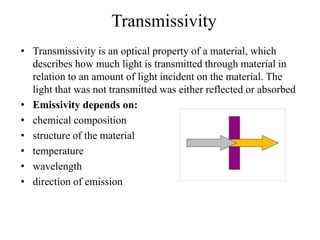 Transmissivity
• Transmissivity is an optical property of a material, which
describes how much light is transmitted through material in
relation to an amount of light incident on the material. The
light that was not transmitted was either reflected or absorbed
• Emissivity depends on:
• chemical composition
• structure of the material
• temperature
• wavelength
• direction of emission
 
