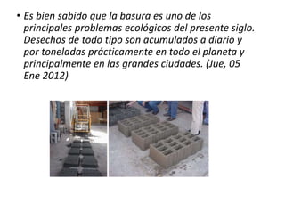 • Es bien sabido que la basura es uno de los
principales problemas ecológicos del presente siglo.
Desechos de todo tipo son acumulados a diario y
por toneladas prácticamente en todo el planeta y
principalmente en las grandes ciudades. (Jue, 05
Ene 2012)
 