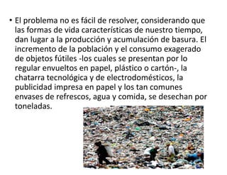 • El problema no es fácil de resolver, considerando que
las formas de vida características de nuestro tiempo,
dan lugar a la producción y acumulación de basura. El
incremento de la población y el consumo exagerado
de objetos fútiles -los cuales se presentan por lo
regular envueltos en papel, plástico o cartón-, la
chatarra tecnológica y de electrodomésticos, la
publicidad impresa en papel y los tan comunes
envases de refrescos, agua y comida, se desechan por
toneladas.
 