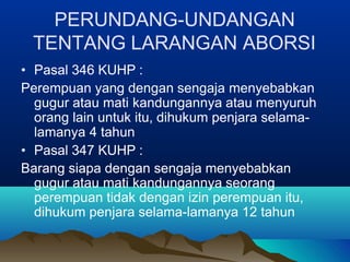 PERUNDANG-UNDANGAN
TENTANG LARANGAN ABORSI
• Pasal 346 KUHP :
Perempuan yang dengan sengaja menyebabkan
gugur atau mati kandungannya atau menyuruh
orang lain untuk itu, dihukum penjara selama-
lamanya 4 tahun
• Pasal 347 KUHP :
Barang siapa dengan sengaja menyebabkan
gugur atau mati kandungannya seorang
perempuan tidak dengan izin perempuan itu,
dihukum penjara selama-lamanya 12 tahun
 