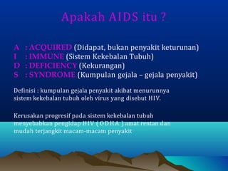 Apakah AIDS itu ?
A : ACQUIRED (Didapat, bukan penyakit keturunan)
I : IMMUNE (Sistem Kekebalan Tubuh)
D : DEFICIENCY (Kekurangan)
S : SYNDROME (Kumpulan gejala – gejala penyakit)
Definisi : kumpulan gejala penyakit akibat menurunnya
sistem kekebalan tubuh oleh virus yang disebut HIV.
Kerusakan progresif pada sistem kekebalan tubuh
menyebabkan pengidap HIV ( ODHA ) amat rentan dan
mudah terjangkit macam-macam penyakit
 