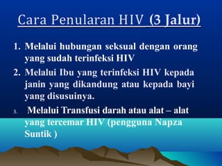 Cara Penularan HIV (3 Jalur)
1. Melalui hubungan seksual dengan orang
yang sudah terinfeksi HIV
2. Melalui Ibu yang terinfeksi HIV kepada
janin yang dikandung atau kepada bayi
yang disusuinya.
3. Melalui Transfusi darah atau alat – alat
yang tercemar HIV (pengguna Napza
Suntik )
 
