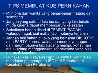 TIPS MEMBUAT KUE PERNIKAHAN
• Pilih pria dan wanita yang benar-benar matang dan
seimbang
• Jangan yang satu terlalu tua dan yang lain terlalu
muda karena dapat mempengaruhi kelezatan
• Sebaiknya bahan dicari di TEMPAT IBADAH,
walaupun agak jual mahal tapi mutunya terjamin
• Jangan beli bahan di toko yang bernama DISKOTIK
atau PARTY, karena walaupun modelnya bagus
dan harum baunya tapi kadang menipu konsumen
atau kadang menggunakan zat pewarna yang bisa
merusak kesehatan
• Gunakan kasih sayang cap “DAKWAH” yang telah
mendapat penghargaan ISO dari Departemen
Kesehatan dan Kerohanian
 