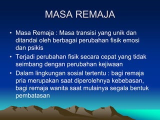 MASA REMAJA
• Masa Remaja : Masa transisi yang unik dan
ditandai oleh berbagai perubahan fisik emosi
dan psikis
• Terjadi perubahan fisik secara cepat yang tidak
seimbang dengan perubahan kejiwaan
• Dalam lingkungan sosial tertentu : bagi remaja
pria merupakan saat diperolehnya kebebasan,
bagi remaja wanita saat mulainya segala bentuk
pembatasan
 