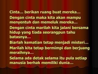 Cinta… berikan ruang buat mereka…
Dengan cinta maka kita akan mampu
menyentuh dan memeluk mereka…
Dengan cinta marilah kita jalani bersama
hidup yang tiada seorangpun tahu
batasnya…
Biarlah kematian tetap menjadi misteri…
Marilah kita tetap bermimpi dan berjuang
meraihnya…
Selama ada detak selama itu pula setiap
manusia berhak memiliki dunia…
 