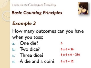 Introduction to Counting and Probability

Basic Counting Principles

Example 3
How many outcomes can you have
when you toss:
6
a. One die?
6 x 6 = 36
b. Two dice?
6 x 6 x 6 = 216
c. Three dice?
6 x 2 = 12
d. A die and a coin?

 