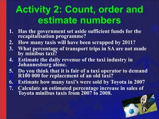 Activity 2: Count, order and estimate numbers Has the government set aside sufficient funds for the recapitalisation programme? How many taxis will have been scrapped by 2011? What percentage of transport trips in SA are not made by minibus taxi? Estimate the daily revenue of the taxi industry in Johannesburg alone. Do you think that it is fair of a taxi operator to demand R100 000 for replacement of an old taxi? Estimate how many taxi’s were sold by Toyota in 2007 Calculate an estimated percentage increase in sales of Toyota minibus taxis from 2007 to 2008. 