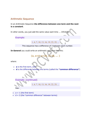 Arithmetic Sequence
In an Arithmetic Sequence the difference between one term and the next
is a constant.
In other words, you just add the same value each time ... infinitely.

Example:

1, 4, 7, 10, 13, 16, 19, 22, 25, ...
This sequence has a difference of 3 between each number.
In General you could write an arithmetic sequence like this:

{a, a+d, a+2d, a+3d, ... }
where:



a is the first term, and
d is the difference between the terms (called the "common difference")

Example: (continued)

1, 4, 7, 10, 13, 16, 19, 22, 25, ...
Has:



a = 1 (the first term)
d = 3 (the "common difference" between terms)

 