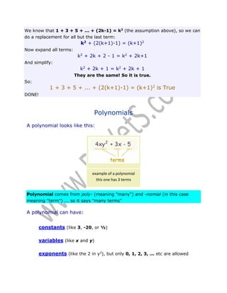 We know that 1 + 3 + 5 + ... + (2k-1) = k2 (the assumption above), so we can
do a replacement for all but the last term:

k2 + (2(k+1)-1) = (k+1)2
Now expand all terms:

k2 + 2k + 2 - 1 = k2 + 2k+1
And simplify:

k2 + 2k + 1 = k2 + 2k + 1
They are the same! So it is true.
So:

1 + 3 + 5 + ... + (2(k+1)-1) = (k+1)2 is True
DONE!

Polynomials
A polynomial looks like this:

example of a polynomial
this one has 3 terms
Polynomial comes from poly- (meaning "many") and -nomial (in this case
meaning "term") ... so it says "many terms"

A polynomial can have:
constants (like 3, -20, or ½)
variables (like x and y)
exponents (like the 2 in y2), but only 0, 1, 2, 3, ... etc are allowed

 