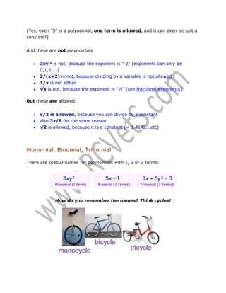 (Yes, even "5" is a polynomial, one term is allowed, and it can even be just a
constant!)
And these are not polynomials



3xy-2 is not, because the exponent is "-2" (exponents can only be
0,1,2,...)
2/(x+2) is not, because dividing by a variable is not allowed
1/x is not either



√x is not, because the exponent is "½" (see fractional exponents)




But these are allowed:




x/2 is allowed, because you can divide by a constant
also 3x/8 for the same reason
√2 is allowed, because it is a constant (= 1.4142...etc)

Monomial, Binomial, Trinomial
There are special names for polynomials with 1, 2 or 3 terms:

How do you remember the names? Think cycles!

 