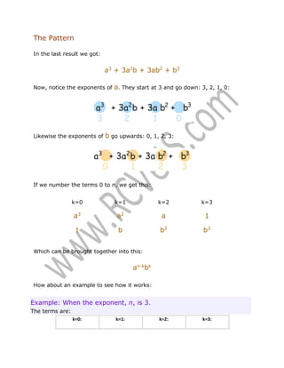 The Pattern
In the last result we got:

a3 + 3a2b + 3ab2 + b3
Now, notice the exponents of

Likewise the exponents of

a. They start at 3 and go down: 3, 2, 1, 0:

b go upwards: 0, 1, 2, 3:

If we number the terms 0 to n, we get this:
k=0

k=1

k=2

k=3

a3

a2

a

1

1

b

b2

b3

k=2:

k=3:

Which can be brought together into this:

an-kbk
How about an example to see how it works:

Example: When the exponent, n, is 3.
The terms are:
k=0:

k=1:

 