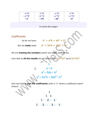 an-kbk
= a3-0b0
= a3

an-kbk
= a3-1b1
= a2b

an-kbk
= a3-2b2
= ab2

an-kbk
= a3-3b3
= b3

It works like magic!

Coefficients
So far we have:
But we really need:

a3 + a2b + ab2 + b3
a3 + 3a2b + 3ab2 + b3

We are missing the numbers (which are called coefficients).
Let's look at all the results we got before, from

(a+b)0 up to (a+b)3:

And now look at just the coefficients (with a "1" where a coefficient wasn't
shown):

 