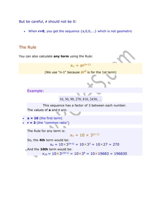 But be careful, r should not be 0:


When r=0, you get the sequence {a,0,0,...} which is not geometric

The Rule
You can also calculate any term using the Rule:

xn = ar(n-1)
(We use "n-1" because

ar0 is for the 1st term)

Example:
10, 30, 90, 270, 810, 2430, ...
This sequence has a factor of 3 between each number.
The values of a and r are:



a = 10 (the first term)
r = 3 (the "common ratio")
The Rule for any term is:

xn = 10 × 3(n-1)

So, the 4th term would be:

x4 = 10×3(4-1) = 10×33 = 10×27 = 270
And the 10th term would be:

x10 = 10×3(10-1) = 10×39 = 10×19683 = 196830

 