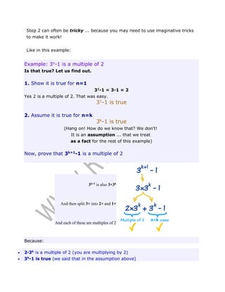 Step 2 can often be tricky ... because you may need to use imaginative tricks
to make it work!
Like in this example:

Example: 3n-1 is a multiple of 2
Is that true? Let us find out.

1. Show it is true for n=1
31-1 = 3-1 = 2
Yes 2 is a multiple of 2. That was easy.

31-1 is true

2. Assume it is true for n=k

3k-1 is true
(Hang on! How do we know that? We don't!
It is an assumption ... that we treat
as a fact for the rest of this example)

Now, prove that 3k+1-1 is a multiple of 2

3k+1 is also 3×3k

And then split 3× into 2× and 1×

And each of these are multiples of 2

Because:



2·3k is a multiple of 2 (you are multiplying by 2)
3k-1 is true (we said that in the assumption above)

 