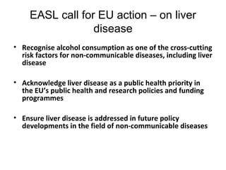 EASL call for EU action – on liver 
disease 
• Recognise alcohol consumption as one of the cross-cutting 
risk factors for non-communicable diseases, including liver 
disease 
• Acknowledge liver disease as a public health priority in 
the EU’s public health and research policies and funding 
programmes 
• Ensure liver disease is addressed in future policy 
developments in the field of non-communicable diseases 
 