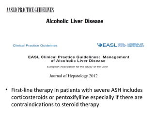 O’Shea RS, Hepatology 2010 
Journal of Hepatology 2012 
• First-line therapy in patients with severe ASH includes 
corticosteroids or pentoxifylline especially if there are 
contraindications to steroid therapy 
 