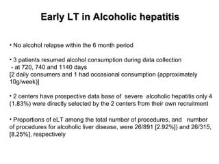 EEaarrllyy LLTT iinn AAllccoohhoolliicc hheeppaattiittiiss 
• No alcohol relapse within the 6 month period 
• 3 patients resumed alcohol consumption during data collection 
- at 720, 740 and 1140 days 
[2 daily consumers and 1 had occasional consumption (approximately 
10g/week)] 
• 2 centers have prospective data base of severe alcoholic hepatitis only 4 
(1.83%) were directly selected by the 2 centers from their own recruitment 
• Proportions of eLT among the total number of procedures, and number 
of procedures for alcoholic liver disease, were 26/891 [2.92%]) and 26/315, 
[8.25%], respectively 
 