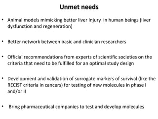 UUnnmmeett nneeeeddss 
• Animal models mimicking better liver Injury in human beings (liver 
dysfunction and regeneration) 
• Better network between basic and clinician researchers 
• Official recommendations from experts of scientific societies on the 
criteria that need to be fulfilled for an optimal study design 
• Development and validation of surrogate markers of survival (like the 
RECIST criteria in cancers) for testing of new molecules in phase I 
and/or II 
• Bring pharmaceutical companies to test and develop molecules 
 