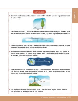 El triángulo rectángulo y la trigonometría | 133
Unidad
3
1. Determina la altura de un árbol, sabiendo que su sombra mide 8 m cuando el ángulo de elevación
al Sol es de 53º.
2. Un avión se encuentra a 2300 m de altura cuando comienza su descenso para aterrizar. ¿Qué
distancia debe recorrer el avión antes de tocar la pista, si baja con un ángulo de depresión de 25º?
3. Un edificio tiene una altura de 75 m. ¿Qué medida tiene la sombra que proyecta cuando el Sol tiene
un ángulo de elevación de 43º? Haz un dibujo del problema.
4. Manuel, un astrónomo principiante, midió el ángulo que se muestra en la figura para calcular la
distancia que hay entre los centros de la Luna y la Tierra. Considerando que el radio de la Tierra
es 6380 km, ¿qué resultado obtuvo Manuel?
5. Sobre una montaña está instalada una torre de 25 m, desde donde se observan dos águilas alineadas
con la base de la torre. Una es observada con un ángulo de 35º y la otra con un ángulo de 40º. ¿A qué
distancia se encuentra un águila de la otra?
6. Los lados de un triángulo isósceles miden 20 cm y cada uno de sus ángulos basales es de 25º.
Calcula el valor de la base y el área de este triángulo.
Actividades
1º
53º
8 m
25º
UNIDAD 3 (106-163)C :Maquetación 1 4/11/10 17:16 Página 133
 